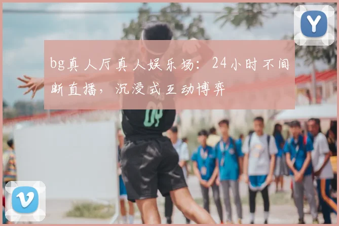 bg真人厅真人娱乐场：24小时不间断直播，沉浸式互动博弈