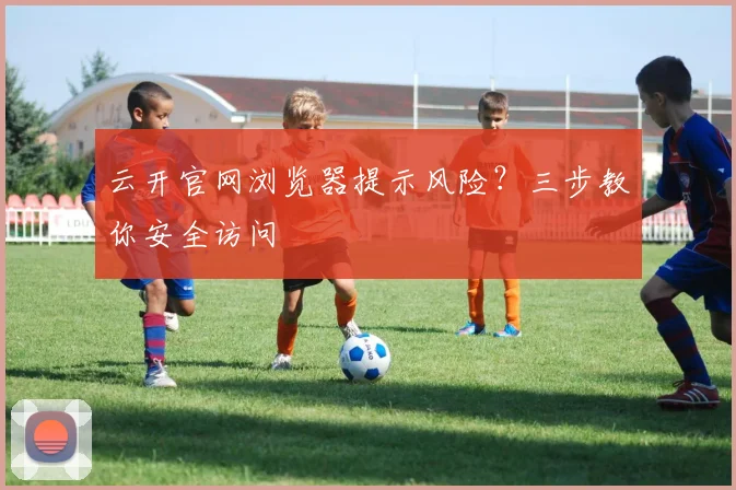 云开官网浏览器提示风险？三步教你安全访问
