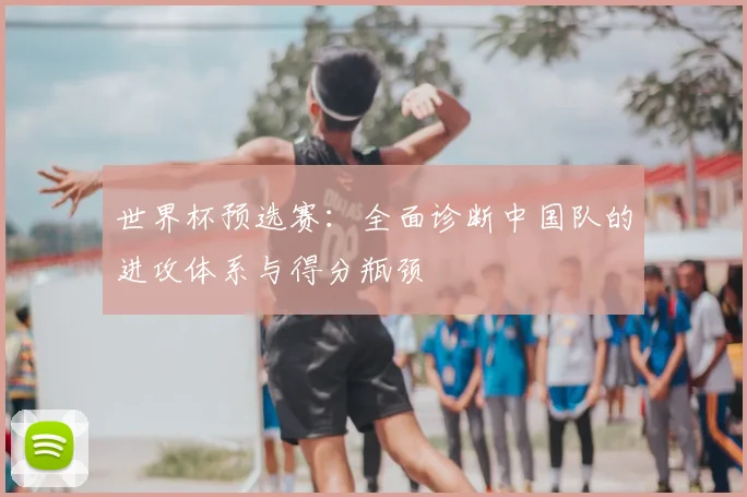世界杯预选赛：全面诊断中国队的进攻体系与得分瓶颈