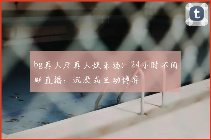 bg真人厅真人娱乐场：24小时不间断直播，沉浸式互动博弈